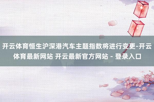 开云体育恒生沪深港汽车主题指数将进行变更-开云体育最新网站 开云最新官方网站 - 登录入口