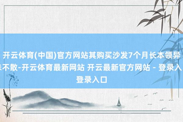 开云体育(中国)官方网站其购买沙发7个月长本领异味不散-开云体育最新网站 开云最新官方网站 - 登录入口