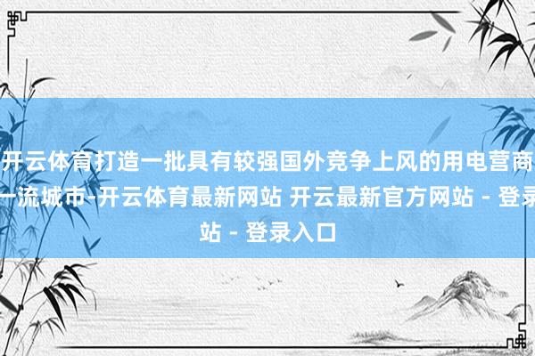 开云体育打造一批具有较强国外竞争上风的用电营商环境一流城市-开云体育最新网站 开云最新官方网站 - 登录入口