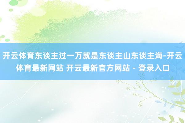 开云体育东谈主过一万就是东谈主山东谈主海-开云体育最新网站 开云最新官方网站 - 登录入口