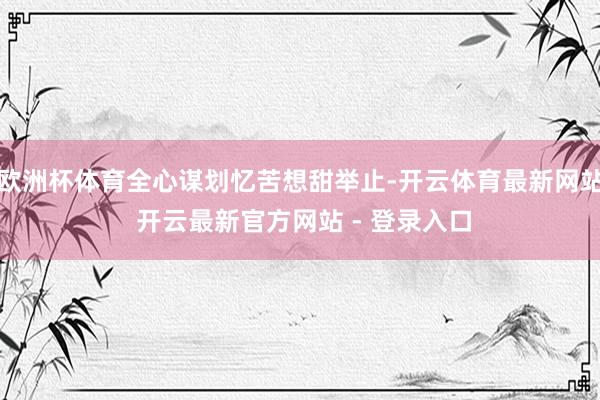 欧洲杯体育全心谋划忆苦想甜举止-开云体育最新网站 开云最新官方网站 - 登录入口