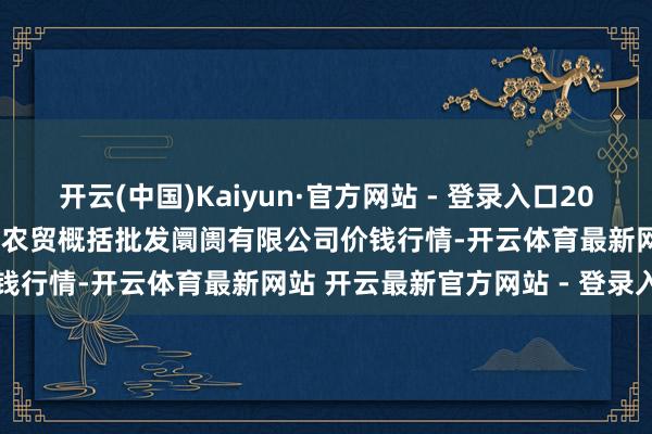 开云(中国)Kaiyun·官方网站 - 登录入口2024年12月26日天津市红旗农贸概括批发阛阓有限公司价钱行情-开云体育最新网站 开云最新官方网站 - 登录入口
