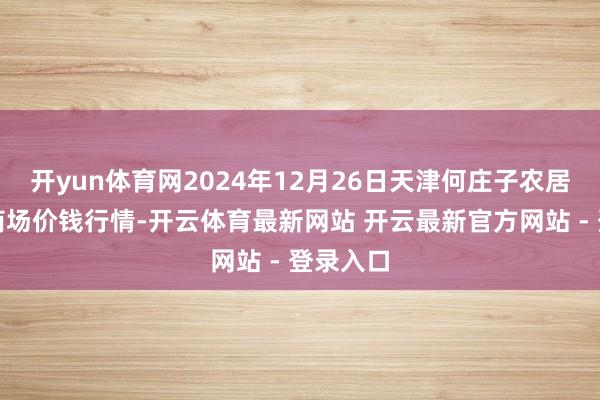 开yun体育网2024年12月26日天津何庄子农居品批发商场价钱行情-开云体育最新网站 开云最新官方网站 - 登录入口
