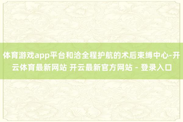 体育游戏app平台和洽全程护航的术后束缚中心-开云体育最新网站 开云最新官方网站 - 登录入口