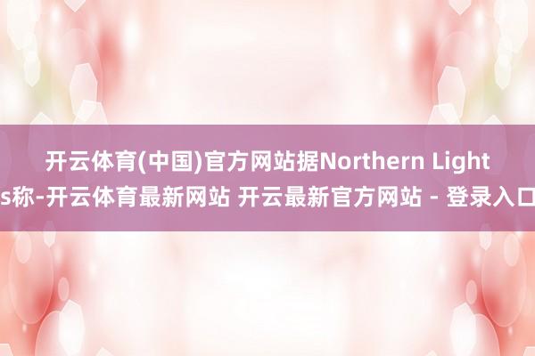 开云体育(中国)官方网站据Northern Lights称-开云体育最新网站 开云最新官方网站 - 登录入口