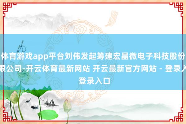 体育游戏app平台刘伟发起筹建宏晶微电子科技股份有限公司-开云体育最新网站 开云最新官方网站 - 登录入口