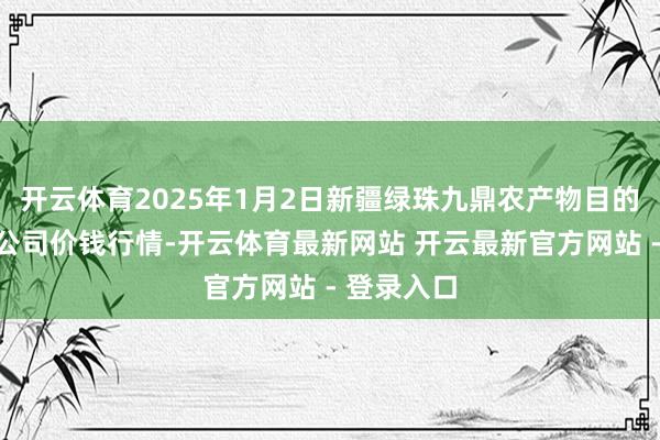 开云体育2025年1月2日新疆绿珠九鼎农产物目的处分有限公司价钱行情-开云体育最新网站 开云最新官方网站 - 登录入口