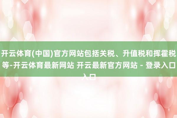开云体育(中国)官方网站包括关税、升值税和挥霍税等-开云体育最新网站 开云最新官方网站 - 登录入口