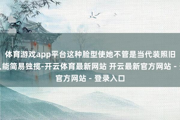 体育游戏app平台这种脸型使她不管是当代装照旧古装王人能简易独揽-开云体育最新网站 开云最新官方网站 - 登录入口