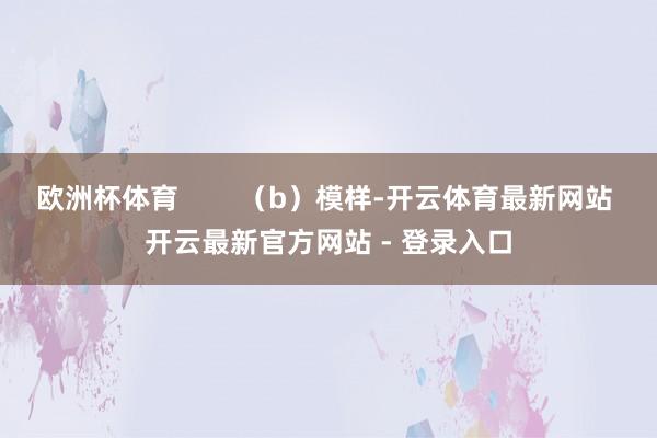 欧洲杯体育 (b)模样-开云体育最新网站 开云最新官方网站 - 登录入口