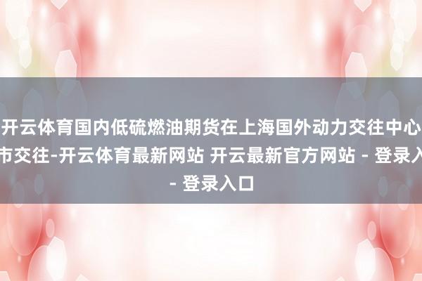 开云体育国内低硫燃油期货在上海国外动力交往中心上市交往-开云体育最新网站 开云最新官方网站 - 登录入口