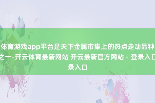 体育游戏app平台是天下金属市集上的热点走动品种之一-开云体育最新网站 开云最新官方网站 - 登录入口