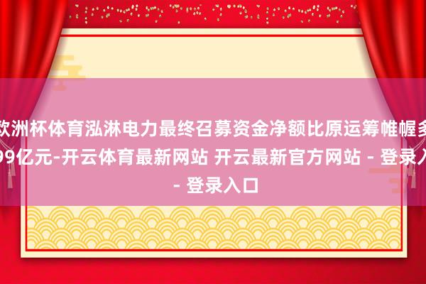 欧洲杯体育泓淋电力最终召募资金净额比原运筹帷幄多9.99亿元-开云体育最新网站 开云最新官方网站 - 登录入口