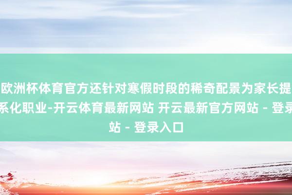 欧洲杯体育官方还针对寒假时段的稀奇配景为家长提供体系化职业-开云体育最新网站 开云最新官方网站 - 登录入口