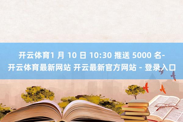 开云体育1 月 10 日 10:30 推送 5000 名-开云体育最新网站 开云最新官方网站 - 登录入口