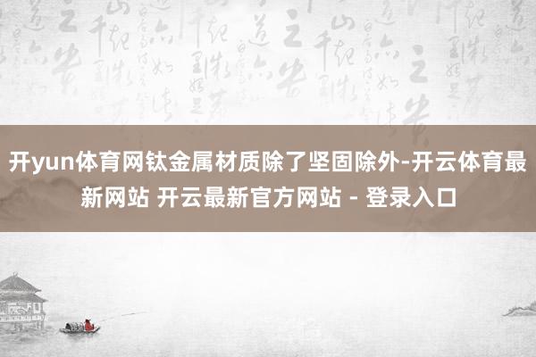 开yun体育网钛金属材质除了坚固除外-开云体育最新网站 开云最新官方网站 - 登录入口