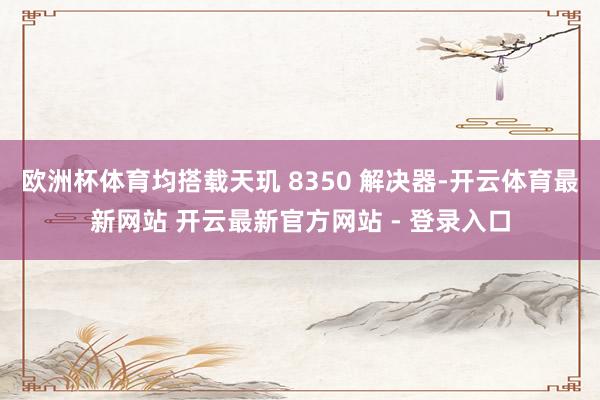 欧洲杯体育均搭载天玑 8350 解决器-开云体育最新网站 开云最新官方网站 - 登录入口
