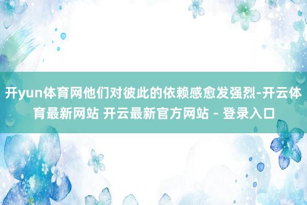 开yun体育网他们对彼此的依赖感愈发强烈-开云体育最新网站 开云最新官方网站 - 登录入口