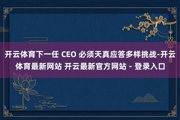 开云体育下一任 CEO 必须天真应答多样挑战-开云体育最新网站 开云最新官方网站 - 登录入口