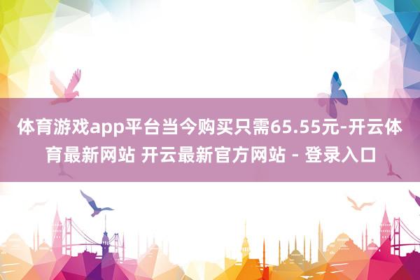 体育游戏app平台当今购买只需65.55元-开云体育最新网站 开云最新官方网站 - 登录入口