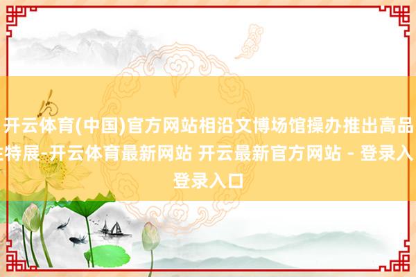 开云体育(中国)官方网站相沿文博场馆操办推出高品性特展-开云体育最新网站 开云最新官方网站 - 登录入口