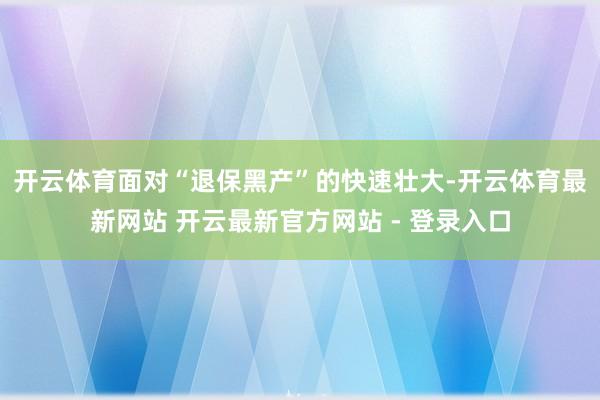 开云体育　　面对“退保黑产”的快速壮大-开云体育最新网站 开云最新官方网站 - 登录入口