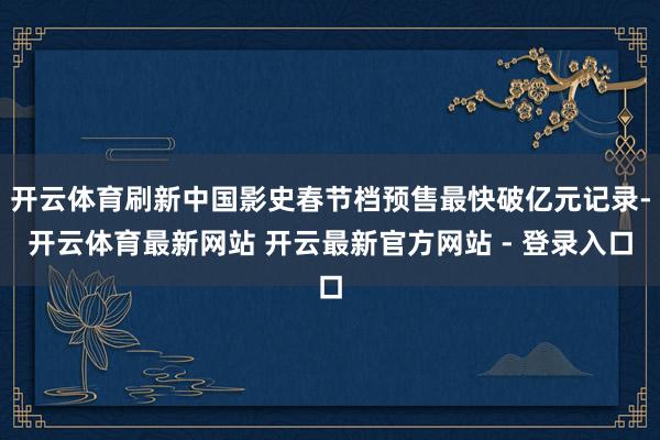 开云体育刷新中国影史春节档预售最快破亿元记录-开云体育最新网站 开云最新官方网站 - 登录入口