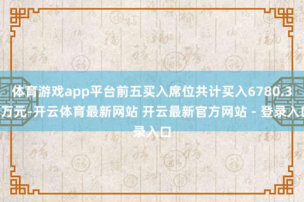体育游戏app平台前五买入席位共计买入6780.32万元-开云体育最新网站 开云最新官方网站 - 登录入口