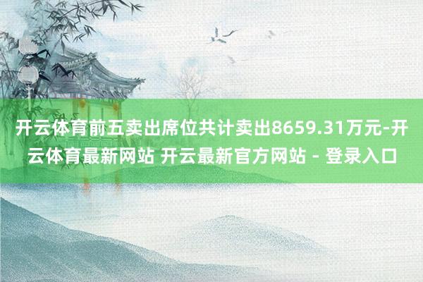 开云体育前五卖出席位共计卖出8659.31万元-开云体育最新网站 开云最新官方网站 - 登录入口