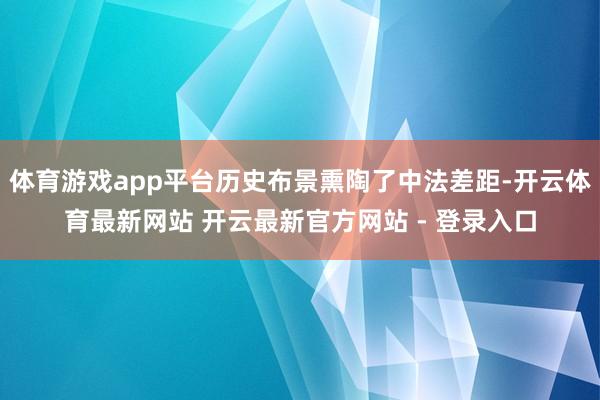 体育游戏app平台历史布景熏陶了中法差距-开云体育最新网站 开云最新官方网站 - 登录入口