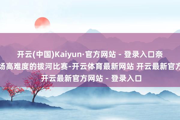 开云(中国)Kaiyun·官方网站 - 登录入口奈何看王人像是一场高难度的拔河比赛-开云体育最新网站 开云最新官方网站 - 登录入口