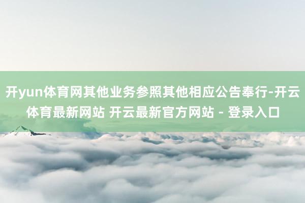 开yun体育网其他业务参照其他相应公告奉行-开云体育最新网站 开云最新官方网站 - 登录入口