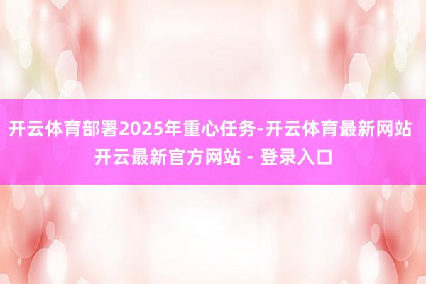 开云体育部署2025年重心任务-开云体育最新网站 开云最新官方网站 - 登录入口