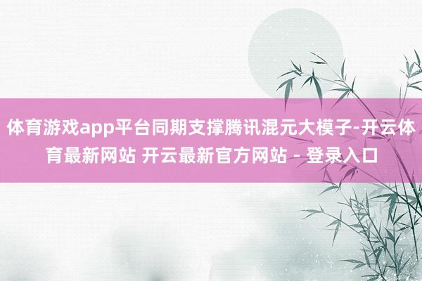 体育游戏app平台同期支撑腾讯混元大模子-开云体育最新网站 开云最新官方网站 - 登录入口