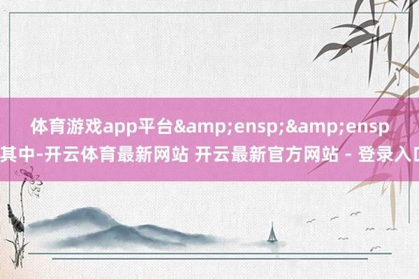 体育游戏app平台&ensp;&ensp;其中-开云体育最新网站 开云最新官方网站 - 登录入口