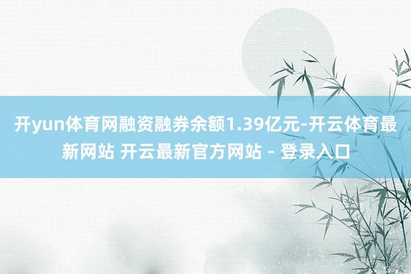 开yun体育网融资融券余额1.39亿元-开云体育最新网站 开云最新官方网站 - 登录入口