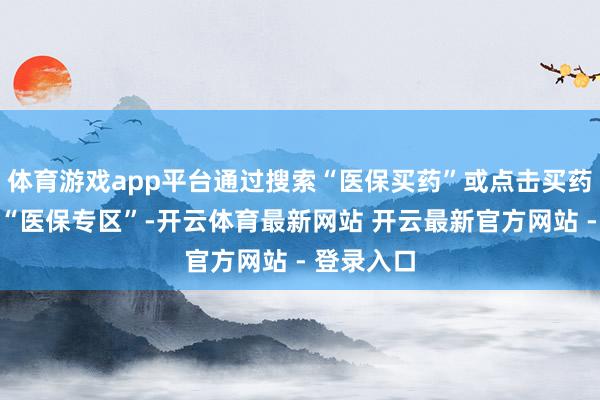 体育游戏app平台通过搜索“医保买药”或点击买药频说念的“医保专区”-开云体育最新网站 开云最新官方网站 - 登录入口
