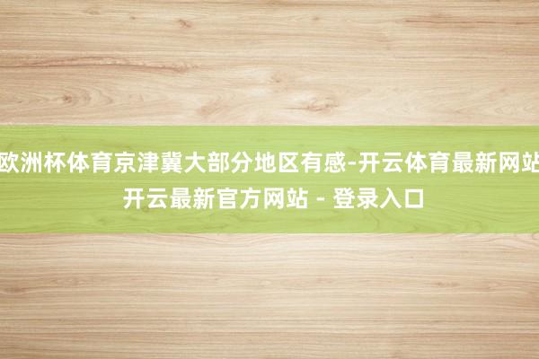 欧洲杯体育京津冀大部分地区有感-开云体育最新网站 开云最新官方网站 - 登录入口