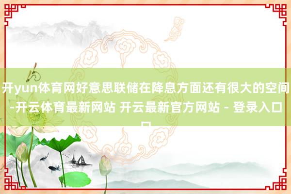 开yun体育网好意思联储在降息方面还有很大的空间-开云体育最新网站 开云最新官方网站 - 登录入口