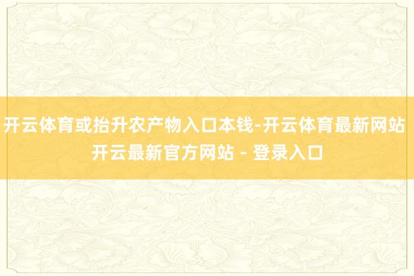 开云体育或抬升农产物入口本钱-开云体育最新网站 开云最新官方网站 - 登录入口