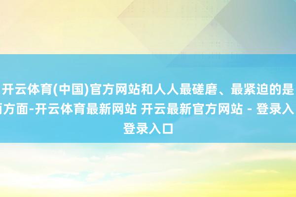 开云体育(中国)官方网站和人人最磋磨、最紧迫的是两方面-开云体育最新网站 开云最新官方网站 - 登录入口