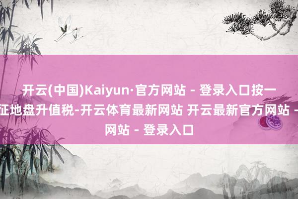 开云(中国)Kaiyun·官方网站 - 登录入口按一定比例预征地盘升值税-开云体育最新网站 开云最新官方网站 - 登录入口