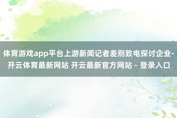 体育游戏app平台上游新闻记者差别致电探讨企业-开云体育最新网站 开云最新官方网站 - 登录入口