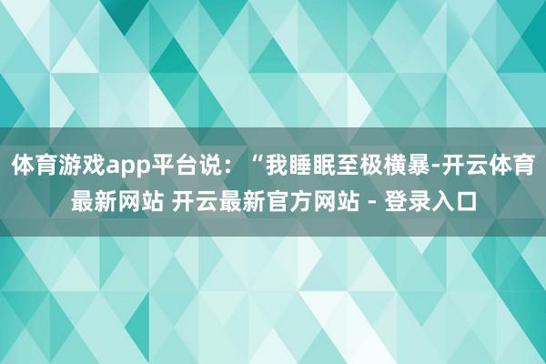 体育游戏app平台说：“我睡眠至极横暴-开云体育最新网站 开云最新官方网站 - 登录入口