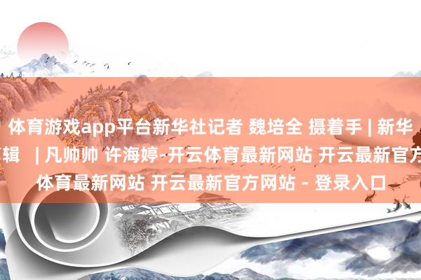 体育游戏app平台新华社记者 魏培全 摄着手 | 新华社审核   | 陈鹏剪辑   | 凡帅帅 许海婷-开云体育最新网站 开云最新官方网站 - 登录入口