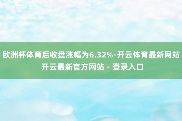 欧洲杯体育后收盘涨幅为6.32%-开云体育最新网站 开云最新官方网站 - 登录入口