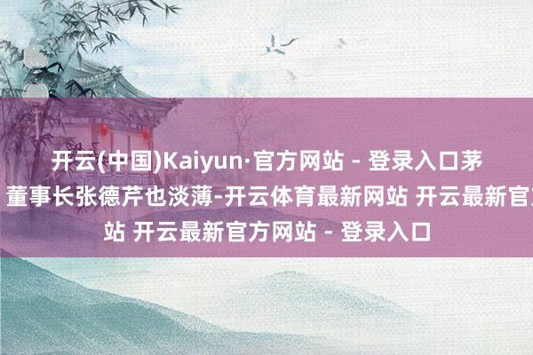 开云(中国)Kaiyun·官方网站 - 登录入口茅台集团党委文牍、董事长张德芹也淡薄-开云体育最新网站 开云最新官方网站 - 登录入口