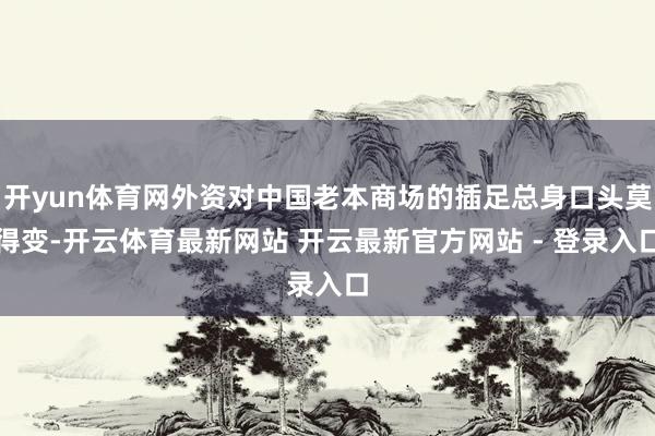 开yun体育网外资对中国老本商场的插足总身口头莫得变-开云体育最新网站 开云最新官方网站 - 登录入口