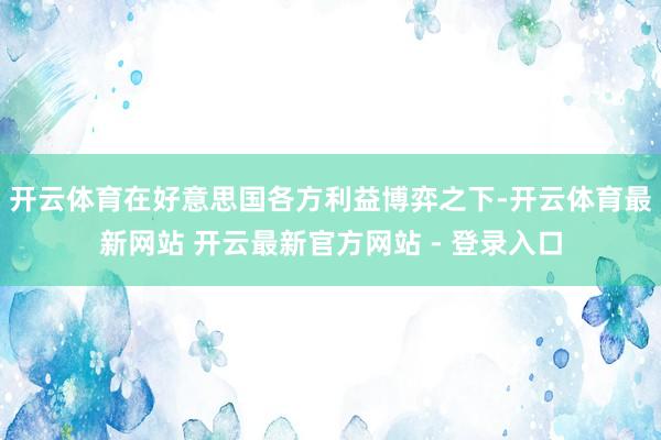 开云体育　　在好意思国各方利益博弈之下-开云体育最新网站 开云最新官方网站 - 登录入口