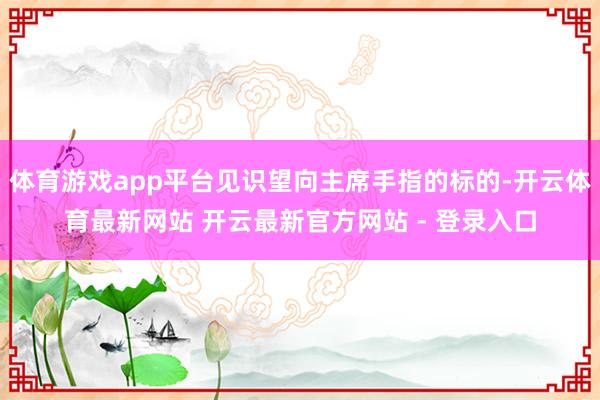 体育游戏app平台见识望向主席手指的标的-开云体育最新网站 开云最新官方网站 - 登录入口